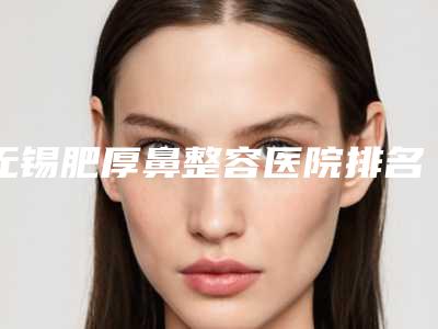 无锡肥厚鼻整容医院排名前十强权威发布,无锡臻美医疗美容门诊部是三甲医院吗