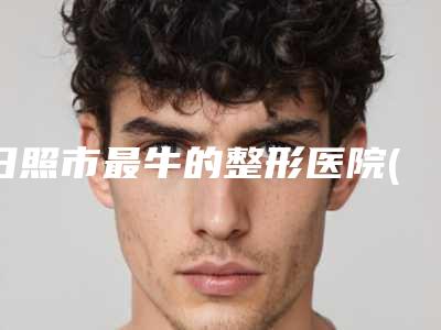 日照市最牛的整形医院(日照人民医院医疗美容外科盘点医生-优劣势)