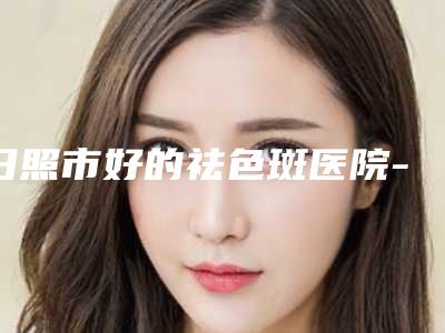 日照市好的祛色斑医院-日照市祛色斑医院上榜名单前十佳哪个实力棒