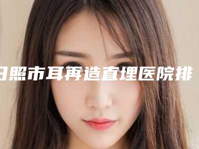 日照市耳再造直埋医院排行前十佳被熟知(日照铭医美容整形外科诊所收费标准现揭晓)