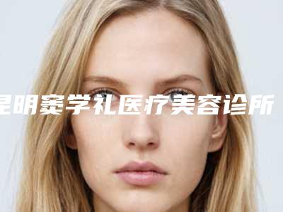 昆明窦学礼医疗美容诊所价格表倾情巨献-昆明市整形医院