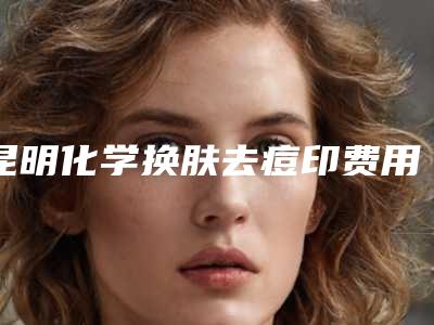 昆明化学换肤去痘印费用是怎样的