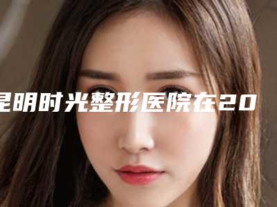 昆明时光整形医院在2025排行榜中的位置与特色