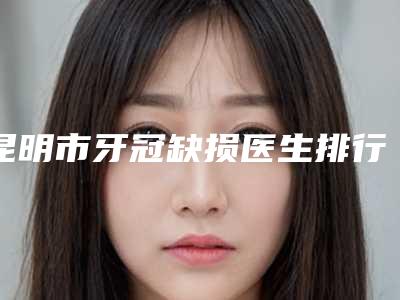 昆明市牙冠缺损医生排行榜医生名单来袭-昆明市牙冠缺损口腔医生
