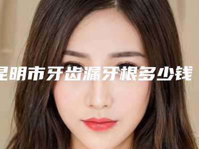 昆明市牙齿漏牙根多少钱-昆明市牙齿漏牙根医院在榜名单top10实力