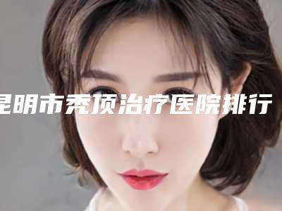 昆明市秃顶治疗医院排行top10盘点大分析-排名靠前昆明市整形医院