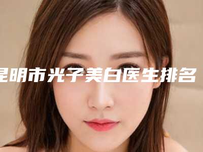 昆明市光子美白医生排名榜前十佳口碑实力在线-孙万秀医生价格及案例口碑深解析