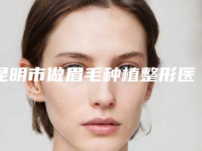 昆明市做眉毛种植整形医院(昆明同美(姚氏)医疗整形美容三强争霸_看你选哪个)