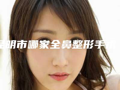 昆明市哪家全鼻整形手术医院好(昆明医科大学第二附属医院美容整形科好还便宜)