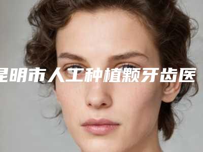 昆明市人工种植颗牙齿医院上榜名单前十名名气不小（昆明市人工种植颗牙齿口腔医院公立医美牵头）