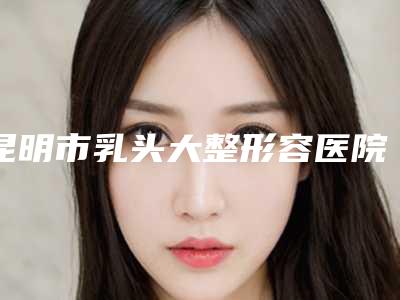昆明市乳头大整形容医院-云南中医学院第二附属医院医疗整形美容科持续更新中