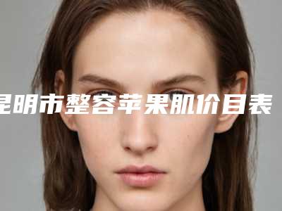 昆明市整容苹果肌价目表详解(整容苹果肌价格要好多)