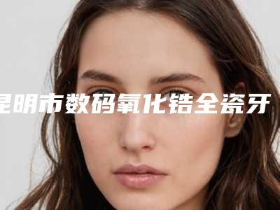 昆明市数码氧化锆全瓷牙医院排名榜前十佳哪里靠谱(昆明市数码氧化锆全瓷牙口腔医院既权威技术又先进)
