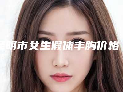 昆明市女生假体丰胸价格表(费用)查询-昆明时光医疗美容整形门诊部费用大约是多少钱