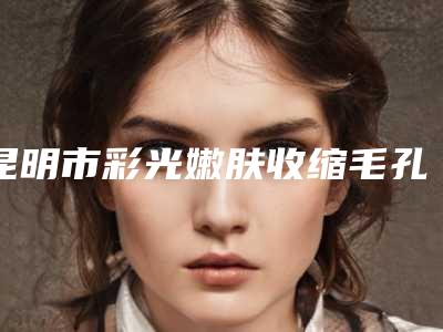 昆明市彩光嫩肤收缩毛孔医院排行榜十强榜单发布-昆明市彩光嫩肤收缩毛孔整形医院