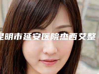 昆明市延安医院杰西艾整形美容医院,云南省第一人民医院各方技术和审美在线PK