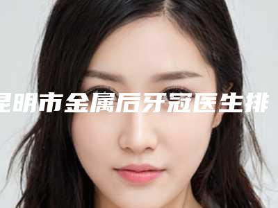 昆明市金属后牙冠医生排名榜top102025最新榜单-昆明市晋超口腔医生
