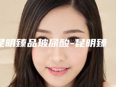 昆明臻品玻尿酸-昆明臻品玻尿酸整形医院