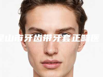 昆山市牙齿带牙套正畸医生上榜清单前十实力抗打-昆山市牙齿带牙套正畸口腔医生