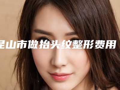 昆山市做抬头纹整形费用表明细医院简介 2025-均价做抬头纹整形15509元