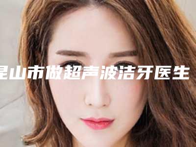 昆山市做超声波洁牙医生排名榜前10强震撼发布-昆山市汪嘉旭口腔医生