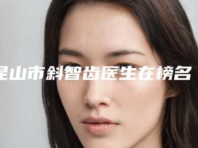 昆山市斜智齿医生在榜名单综合实力十强精选-昆山市高超口腔医生