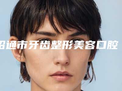昭通市牙齿整形美容口腔医生排名前十强名单值得一看-昭通市牙齿整形美容医生收费标准并不高