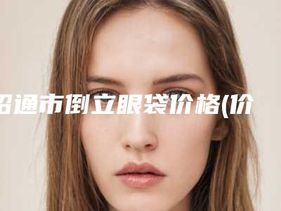 昭通市倒立眼袋价格(价目)新版倾情巨献(倒立眼袋价格是需要多少)
