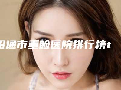 昭通市重睑医院排行榜top10强医美机构汇总-排名靠前昭通市整形医院