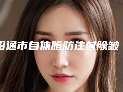 昭通市自体脂肪注射除皱技术医院排行榜前十位超全名单更新(昭通市自体脂肪注射除皱技术整形医院)