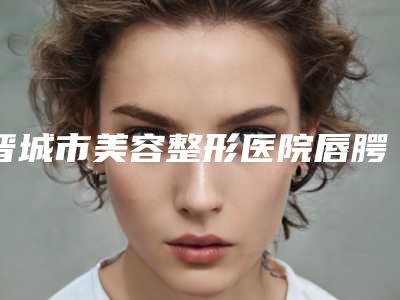 晋城市美容整形医院唇腭裂修复术(晋城市智美医疗美容诊所口碑领衔)