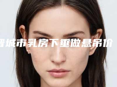 晋城市乳房下垂做悬吊价格表_2025全新公示-晋城市乳房下垂做悬吊手术有哪些费用贵不贵