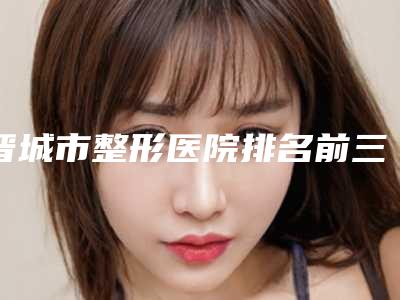 晋城市整形医院排名前三有哪些(晋城煤业集团总医院整形科名列前茅~)