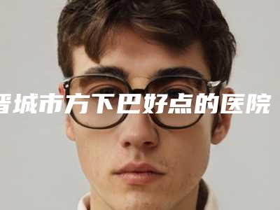 晋城市方下巴好点的医院(晋城市方下巴医院排名榜前十名一键GET个个实力派)