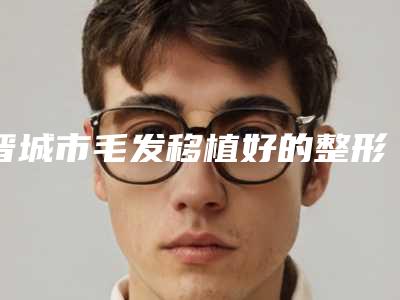 晋城市毛发移植好的整形医院(晋城星范医疗美容门诊部常在排名榜)