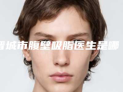 晋城市腹壁吸脂医生是哪几个-张军会医生不吹不黑进来了解
