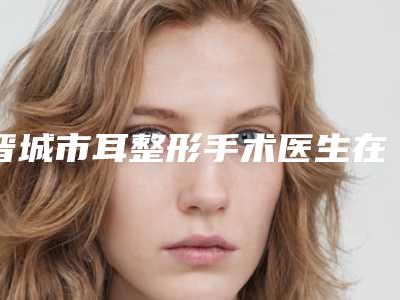 晋城市耳整形手术医生在榜名单前10名口碑比较-晋城市陈苑苑整形医生