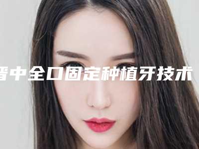 晋中全口固定种植牙技术怎么确保安全