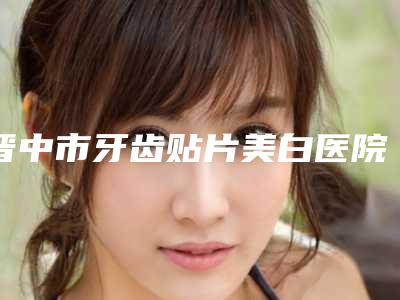 晋中市牙齿贴片美白医院排名前十佳谁独占鳌头-排名靠前晋中市整形医院