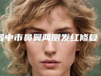 晋中市鼻翼两侧发红修复价格(收费标准)标准更新-晋中市鼻翼两侧发红修复费用支出是多少