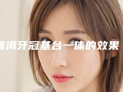 普洱牙冠基台一体的效果及术后护理