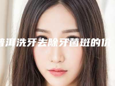 普洱洗牙去除牙菌斑的价格费用是多少钱