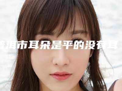 普洱市耳朵是平的没有耳轮医生排名榜top10实力口碑推荐-潘秋华医生口碑推荐
