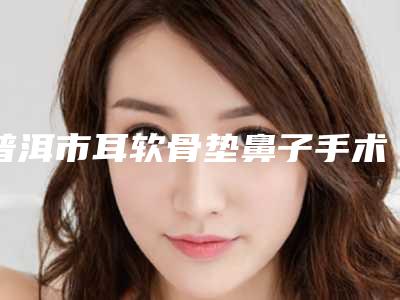 普洱市耳软骨垫鼻子手术医院上榜名单top10权威机构评测(普洱市耳软骨垫鼻子手术整形医院)