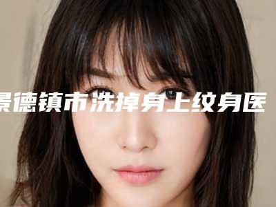 景德镇市洗掉身上纹身医院上榜清单优质机构出挑(昌江亚菲综合整形排名前十医)