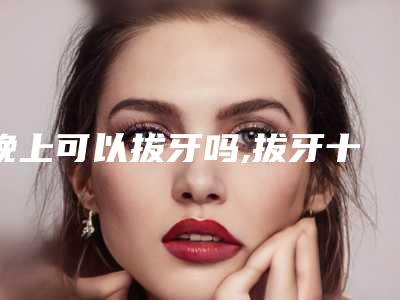晚上可以拔牙吗,拔牙十大禁忌症