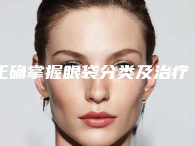 正确掌握眼袋分类及治疗方式(怎样治疗眼袋有效方法是什么)