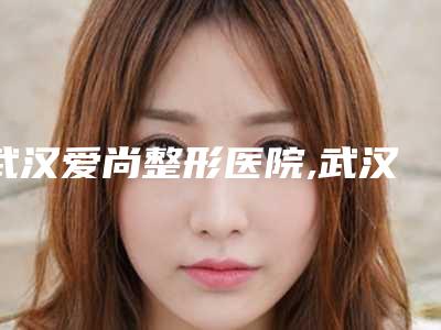 武汉爱尚整形医院,武汉柠悦医疗美容（武汉总院）哪个好网友真实反馈