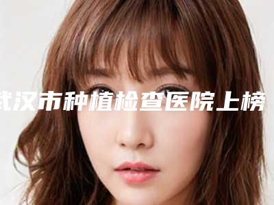 武汉市种植检查医院上榜名单前十位详细贴一览（武汉市种植检查口腔医院公立医美牵头）