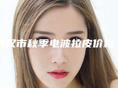 武汉市秋季电波拉皮价格表项目大全介绍-均价秋季电波拉皮15190元